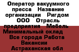 Оператор вакуумного пресса › Название организации ­ Ригдом, ООО › Отрасль предприятия ­ Мебель › Минимальный оклад ­ 1 - Все города Работа » Вакансии   . Астраханская обл.,Астрахань г.